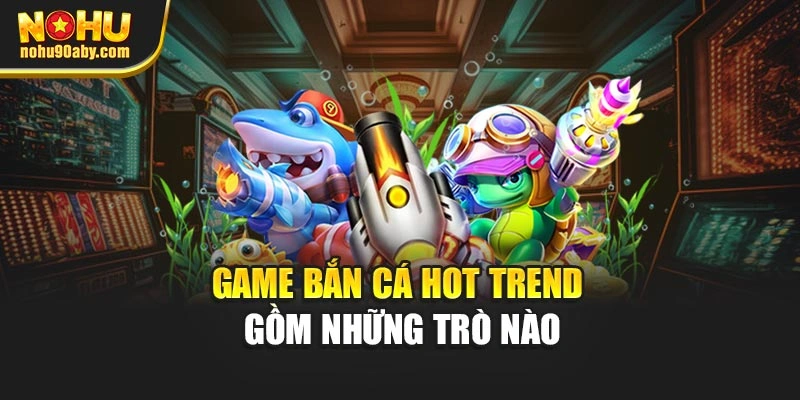 Game bắn cá hot trend gồm những trò nào
