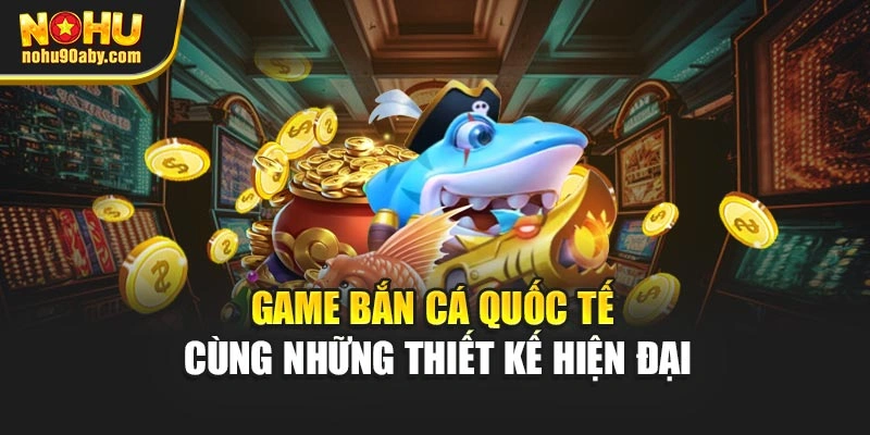 Game bắn cá quốc tế cùng những thiết kế hiện đại